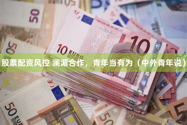 股票配资风控 澜湄合作，青年当有为（中外青年说）