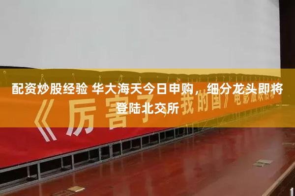 配资炒股经验 华大海天今日申购，细分龙头即将登陆北交所