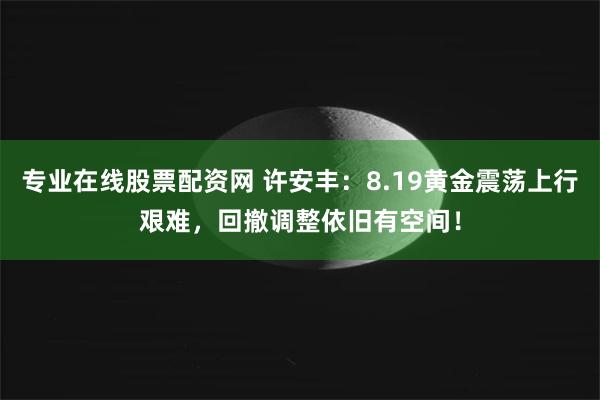 专业在线股票配资网 许安丰：8.19黄金震荡上行艰难，回撤调整依旧有空间！