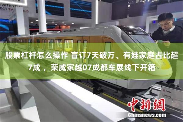 股票杠杆怎么操作 盲订7天破万、有娃家庭占比超7成 ，荣威家越07成都车展线下开箱