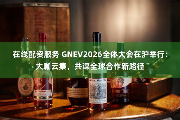 在线配资服务 GNEV2026全体大会在沪举行：大咖云集，共谋全球合作新路径