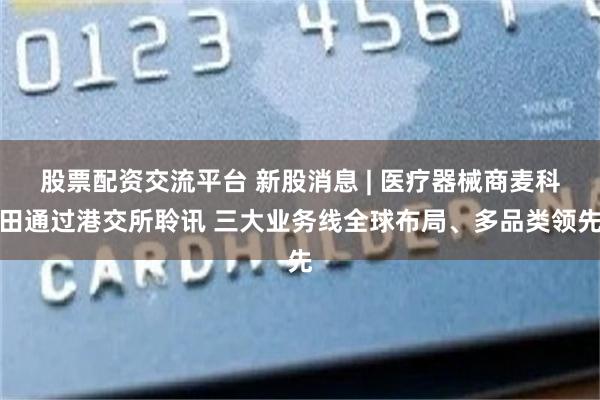 股票配资交流平台 新股消息 | 医疗器械商麦科田通过港交所聆讯 三大业务线全球布局、多品类领先