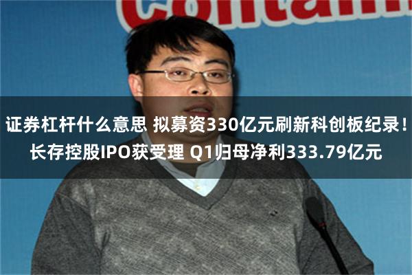 证券杠杆什么意思 拟募资330亿元刷新科创板纪录！长存控股IPO获受理 Q1归母净利333.79亿元