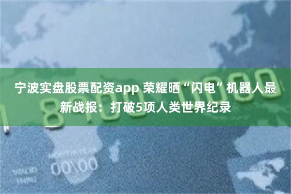 宁波实盘股票配资app 荣耀晒“闪电”机器人最新战报：打破5项人类世界纪录