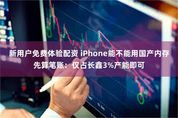 新用户免费体验配资 iPhone能不能用国产内存先算笔账：仅占长鑫3%产能即可