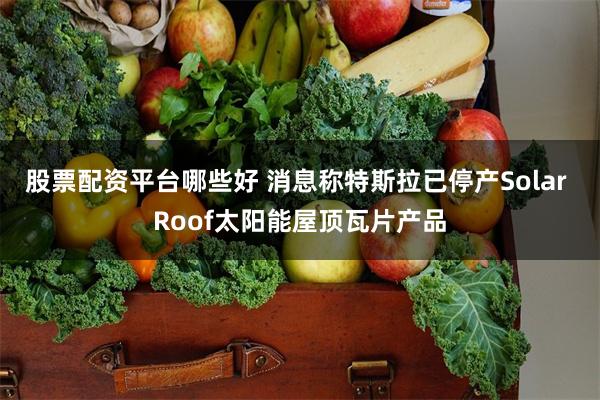 股票配资平台哪些好 消息称特斯拉已停产Solar Roof太阳能屋顶瓦片产品