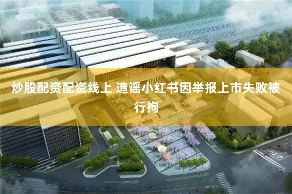 炒股配资配资线上 造谣小红书因举报上市失败被行拘