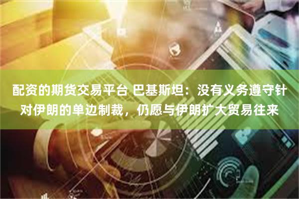 配资的期货交易平台 巴基斯坦：没有义务遵守针对伊朗的单边制裁，仍愿与伊朗扩大贸易往来