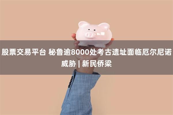 股票交易平台 秘鲁逾8000处考古遗址面临厄尔尼诺威胁 | 新民侨梁