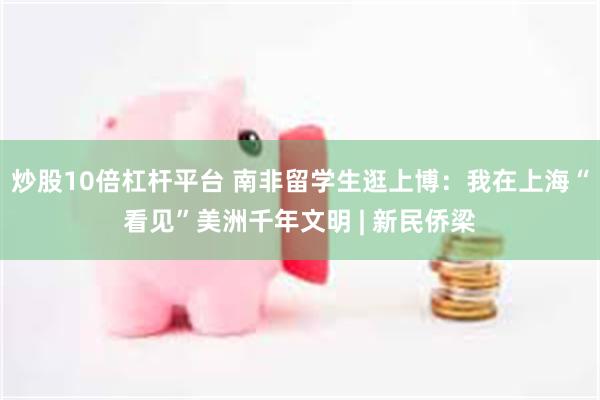 炒股10倍杠杆平台 南非留学生逛上博：我在上海“看见”美洲千年文明 | 新民侨梁