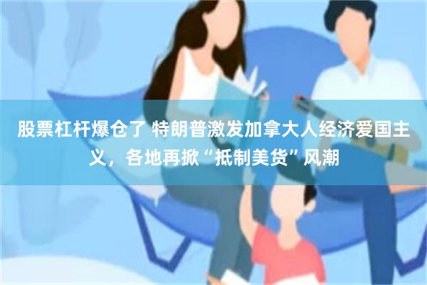 股票杠杆爆仓了 特朗普激发加拿大人经济爱国主义，各地再掀“抵制美货”风潮
