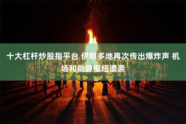 十大杠杆炒股指平台 伊朗多地再次传出爆炸声 机场和能源枢纽遭袭