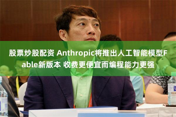 股票炒股配资 Anthropic将推出人工智能模型Fable新版本 收费更便宜而编程能力更强