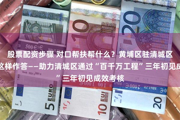 股票配资步骤 对口帮扶帮什么？黄埔区驻清城区工作队这样作答——助力清城区通过“百千万工程”三年初见成效考核