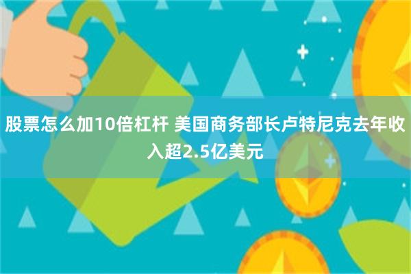 股票怎么加10倍杠杆 美国商务部长卢特尼克去年收入超2.5亿美元