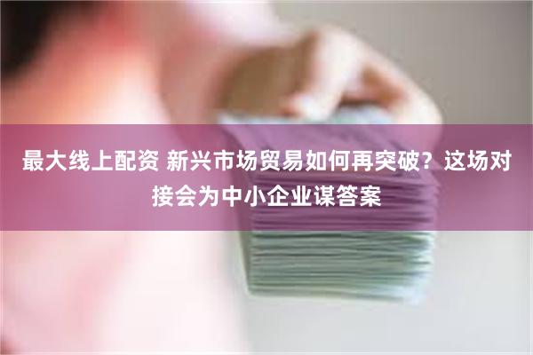 最大线上配资 新兴市场贸易如何再突破？这场对接会为中小企业谋答案