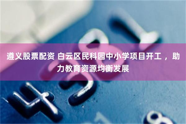 遵义股票配资 白云区民科园中小学项目开工 ，助力教育资源均衡发展