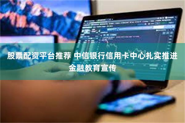 股票配资平台推荐 中信银行信用卡中心扎实推进金融教育宣传