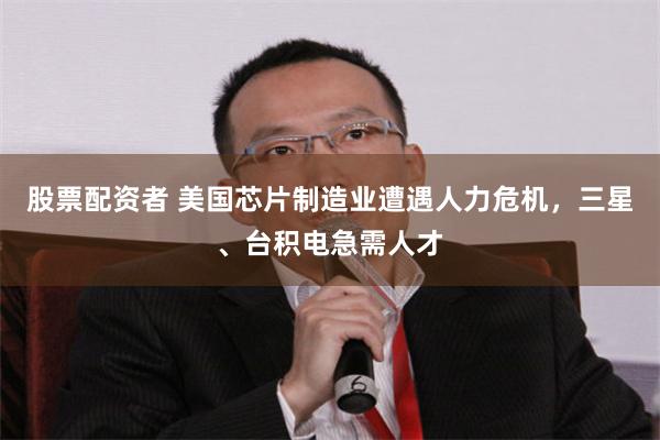 股票配资者 美国芯片制造业遭遇人力危机，三星、台积电急需人才