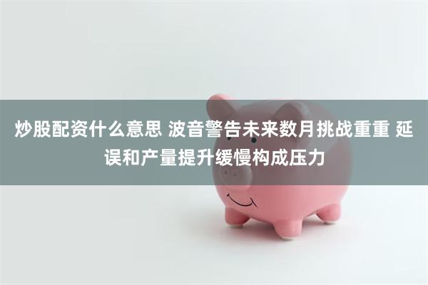炒股配资什么意思 波音警告未来数月挑战重重 延误和产量提升缓慢构成压力
