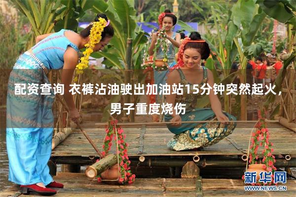 配资查询 衣裤沾油驶出加油站15分钟突然起火，男子重度烧伤
