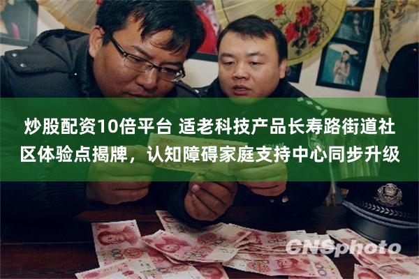 炒股配资10倍平台 适老科技产品长寿路街道社区体验点揭牌，认知障碍家庭支持中心同步升级
