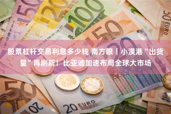 股票杠杆交易利息多少钱 南方眼｜小漠港“出货量”再刷新！比亚迪加速布局全球大市场