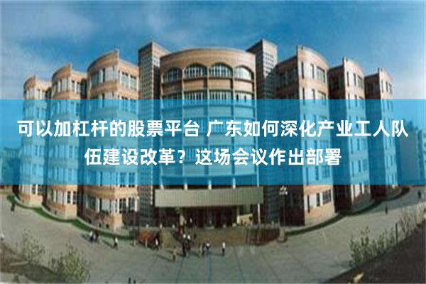 可以加杠杆的股票平台 广东如何深化产业工人队伍建设改革？这场会议作出部署