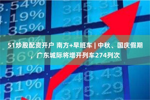 51炒股配资开户 南方+早班车 | 中秋、国庆假期，广东城际将增开列车274列次