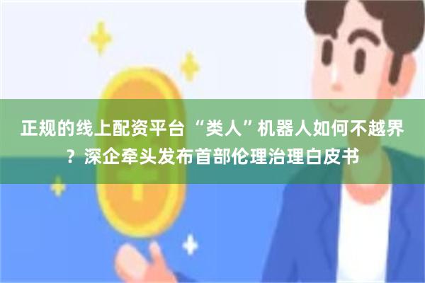 正规的线上配资平台 “类人”机器人如何不越界？深企牵头发布首部伦理治理白皮书