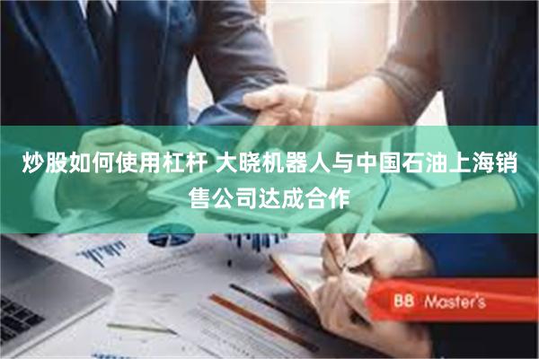 炒股如何使用杠杆 大晓机器人与中国石油上海销售公司达成合作