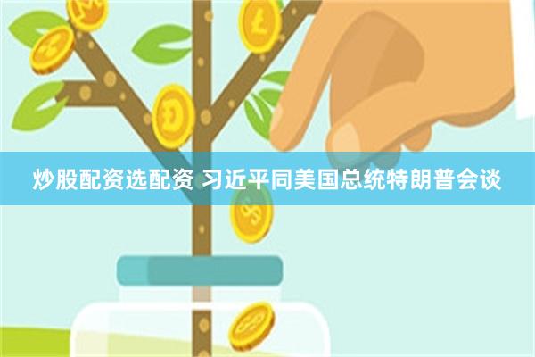 炒股配资选配资 习近平同美国总统特朗普会谈