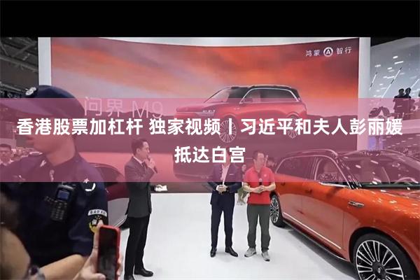 香港股票加杠杆 独家视频丨习近平和夫人彭丽媛抵达白宫