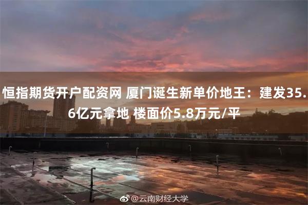 恒指期货开户配资网 厦门诞生新单价地王：建发35.6亿元拿地 楼面价5.8万元/平