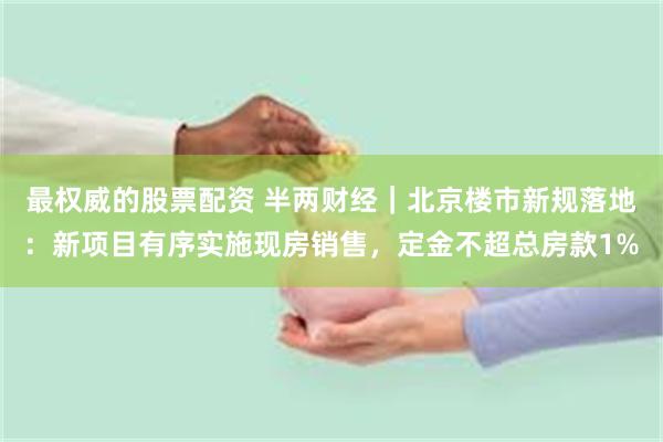 最权威的股票配资 半两财经｜北京楼市新规落地：新项目有序实施现房销售，定金不超总房款1%