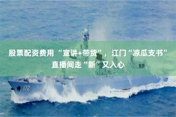 股票配资费用 “宣讲+带货”，江门“凉瓜支书”直播间走“新”又入心