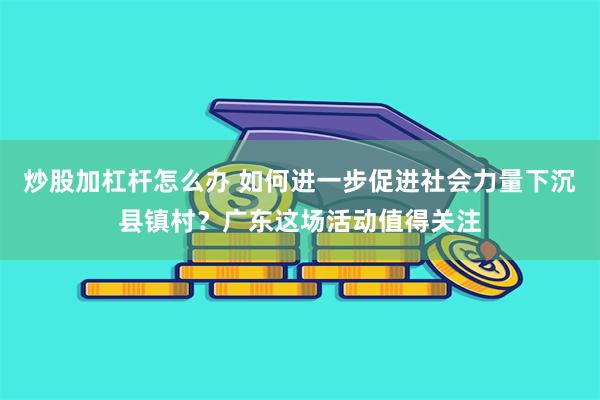 炒股加杠杆怎么办 如何进一步促进社会力量下沉县镇村？广东这场活动值得关注