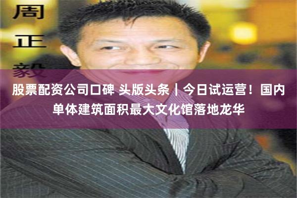 股票配资公司口碑 头版头条｜今日试运营！国内单体建筑面积最大文化馆落地龙华