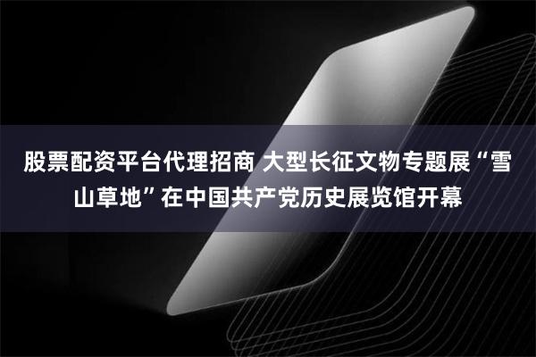 股票配资平台代理招商 大型长征文物专题展“雪山草地”在中国共产党历史展览馆开幕