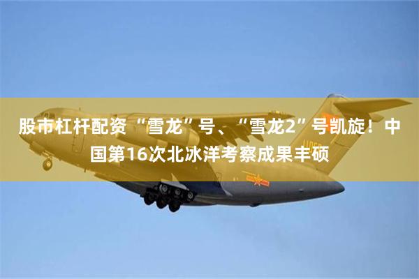 股市杠杆配资 “雪龙”号、“雪龙2”号凯旋!中国第16次北冰洋考察成果丰硕