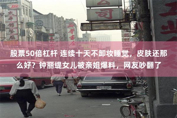 股票50倍杠杆 连续十天不卸妆睡觉，皮肤还那么好？钟丽缇女儿被亲姐爆料，网友吵翻了