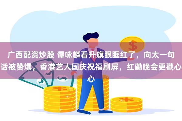 广西配资炒股 谭咏麟看升旗眼眶红了，向太一句话被赞爆，香港艺人国庆祝福刷屏，红磡晚会更戳心