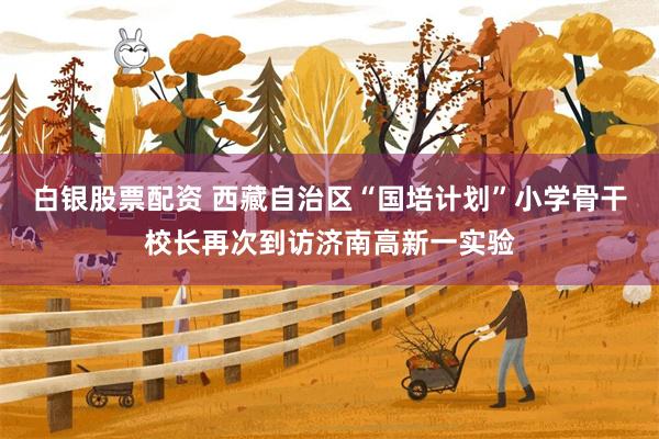 白银股票配资 西藏自治区“国培计划”小学骨干校长再次到访济南高新一实验