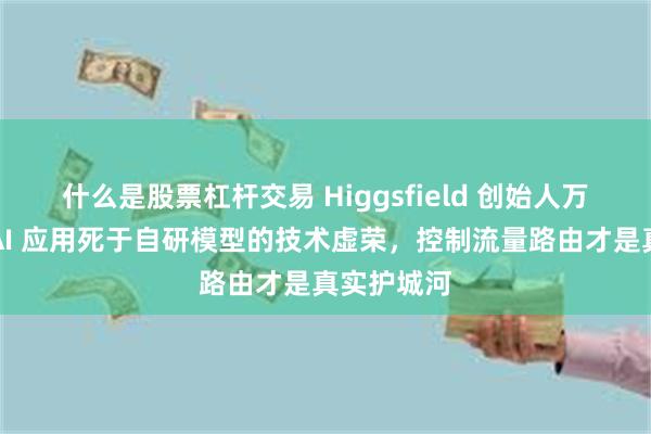 什么是股票杠杆交易 Higgsfield 创始人万字复盘：AI 应用死于自研模型的技术虚荣，控制流量路由才是真实护城河