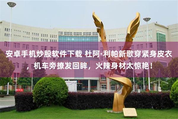 安卓手机炒股软件下载 杜阿·利帕新歌穿紧身皮衣，机车旁撩发回眸，火辣身材太惊艳！