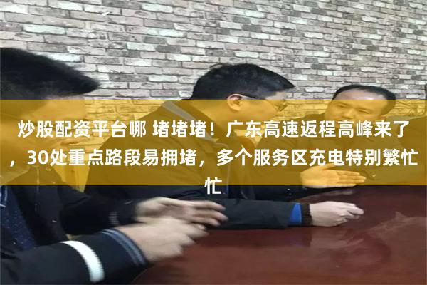 炒股配资平台哪 堵堵堵！广东高速返程高峰来了，30处重点路段易拥堵，多个服务区充电特别繁忙
