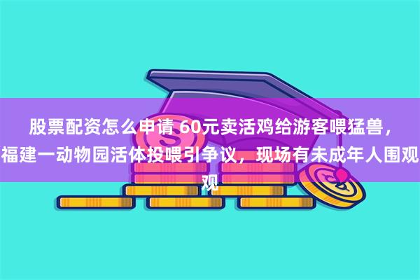 股票配资怎么申请 60元卖活鸡给游客喂猛兽，福建一动物园活体投喂引争议，现场有未成年人围观