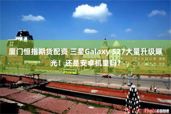 厦门恒指期货配资 三星Galaxy S27大量升级曝光！还是安卓机皇吗？