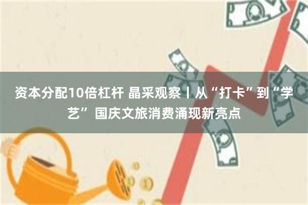 资本分配10倍杠杆 晶采观察丨从“打卡”到“学艺” 国庆文旅消费涌现新亮点