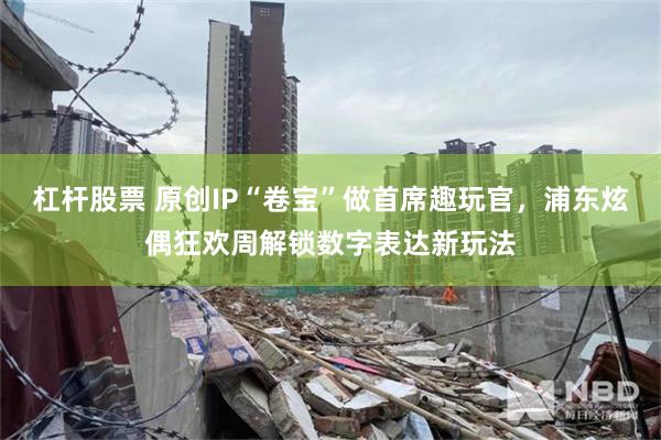 杠杆股票 原创IP“卷宝”做首席趣玩官，浦东炫偶狂欢周解锁数字表达新玩法